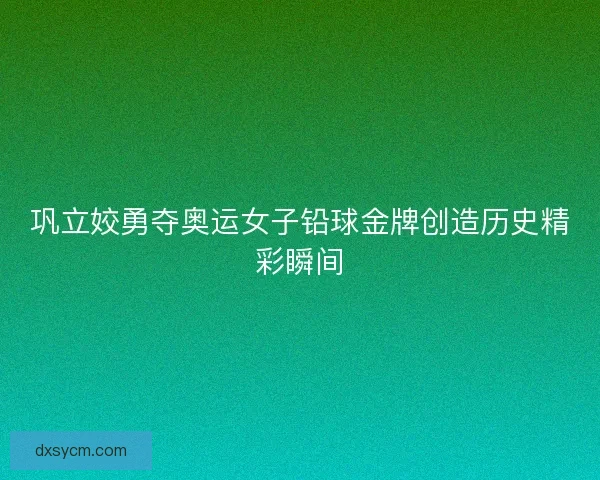 巩立姣勇夺奥运女子铅球金牌创造历史精彩瞬间