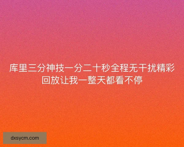 库里三分神技一分二十秒全程无干扰精彩回放让我一整天都看不停