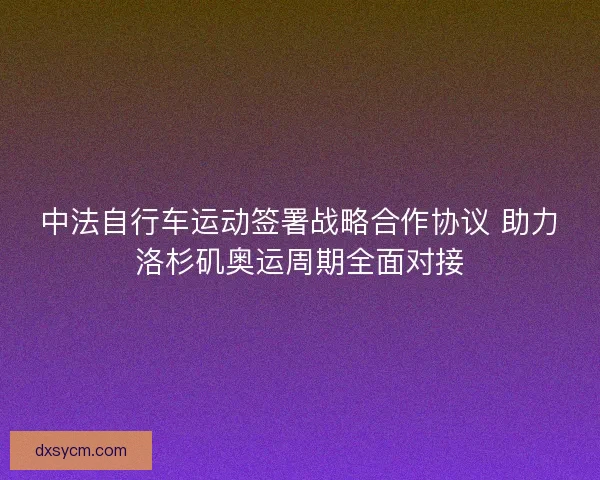 中法自行车运动签署战略合作协议 助力洛杉矶奥运周期全面对接 中法自行车运动签署战略合作协议 助力洛杉矶奥运周期全面对接