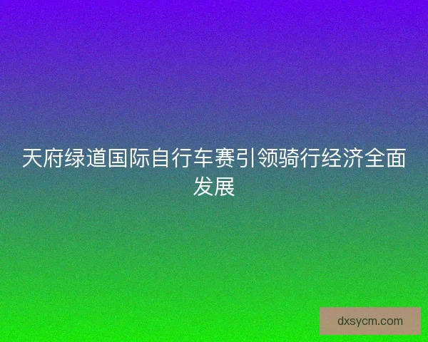 天府绿道国际自行车赛引领骑行经济全面发展