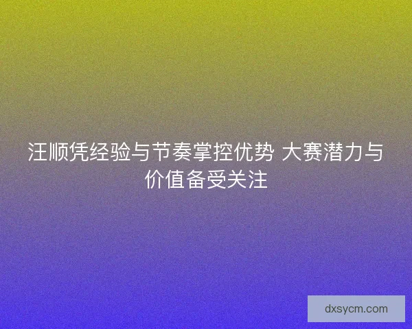 汪顺凭经验与节奏掌控优势 大赛潜力与价值备受关注