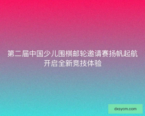 第二届中国少儿围棋邮轮邀请赛扬帆起航开启全新竞技体验 第二届中国少儿围棋邮轮邀请赛扬帆起航开启全新竞技体验