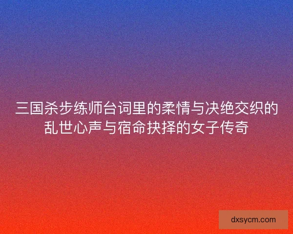 三国杀步练师台词里的柔情与决绝交织的乱世心声与宿命抉择的女子传奇