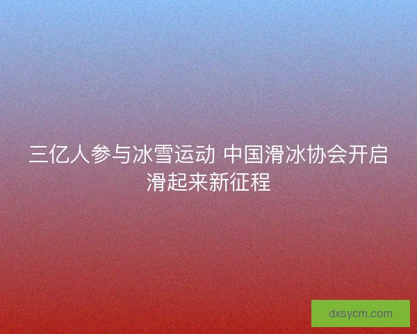 三亿人参与冰雪运动 中国滑冰协会开启滑起来新征程