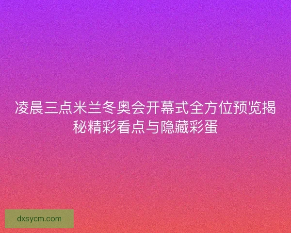 凌晨三点米兰冬奥会开幕式全方位预览揭秘精彩看点与隐藏彩蛋