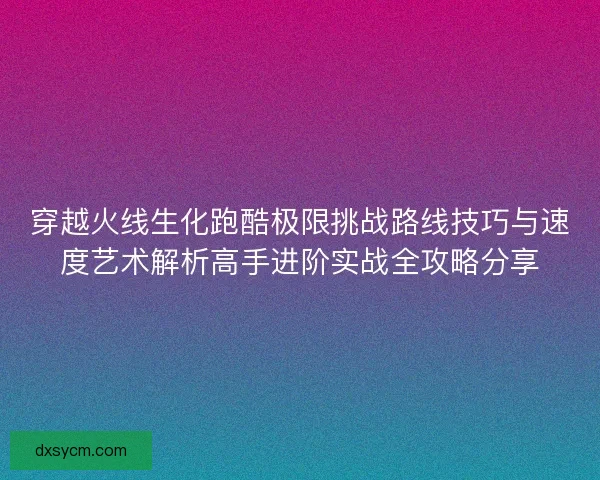 穿越火线生化跑酷极限挑战路线技巧与速度艺术解析高手进阶实战全攻略分享